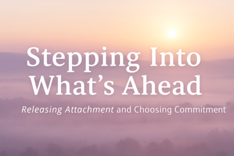 Stepping Into What’s Ahead: Letting Go of Attachment & Choosing Commitment